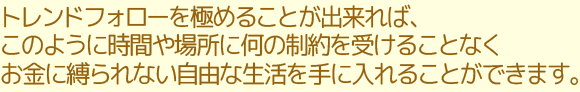 トレンドフォローを極めることが出来れば、このように時間や場所に何の制約を受けることなくお金に縛られない自由な生活を手に入れることができます。
