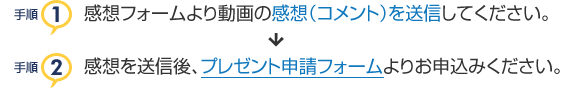 感想フォームより動画の感想（コメント）を送信後、プレゼント申請フォームよりお申込みください。